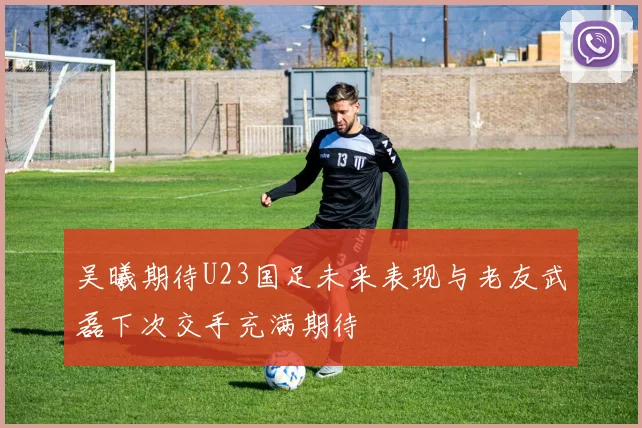 吴曦期待U23国足未来表现与老友武磊下次交手充满期待