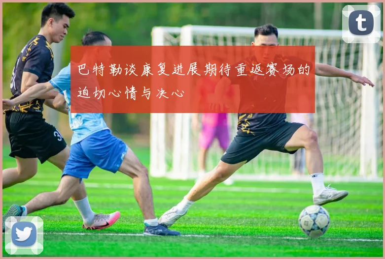 巴特勒谈康复进展期待重返赛场的迫切心情与决心
