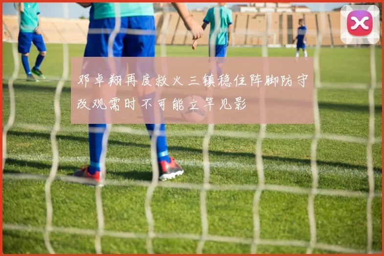 邓卓翔再度救火三镇稳住阵脚防守改观需时不可能立竿见影