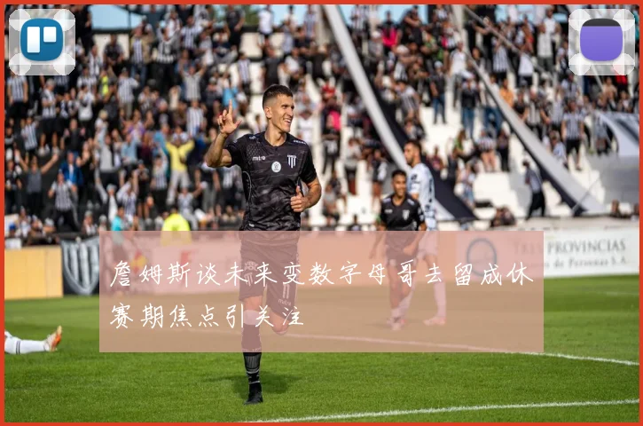 詹姆斯谈未来变数字母哥去留成休赛期焦点引关注