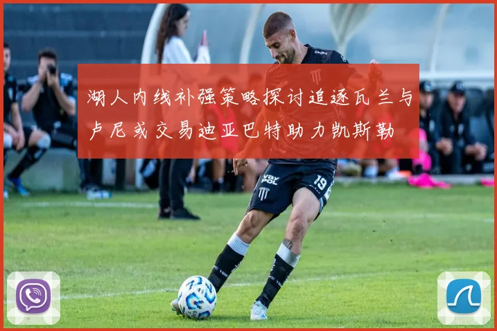 湖人内线补强策略探讨追逐瓦兰与卢尼或交易迪亚巴特助力凯斯勒