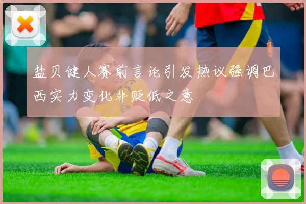 盐贝健人赛前言论引发热议强调巴西实力变化非贬低之意