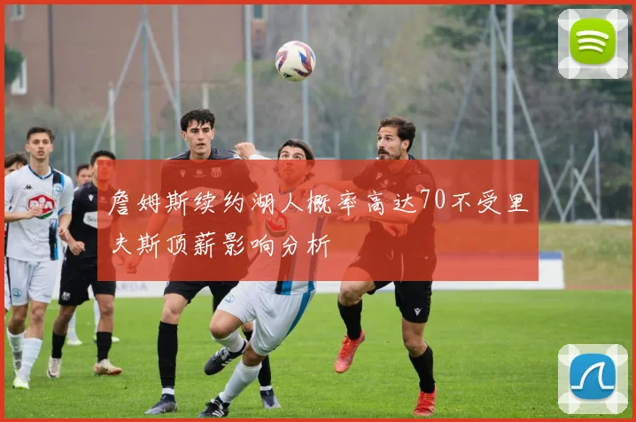 詹姆斯续约湖人概率高达70不受里夫斯顶薪影响分析