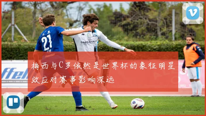 梅西与C罗依然是世界杯的象征明星效应对赛事影响深远