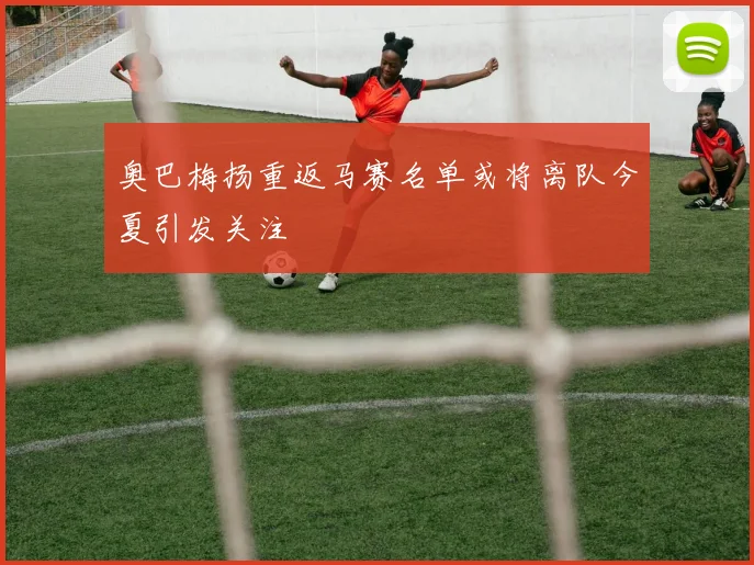 奥巴梅扬重返马赛名单或将离队今夏引发关注