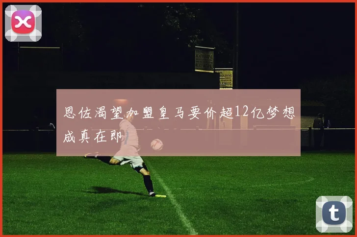 恩佐渴望加盟皇马要价超12亿梦想成真在即