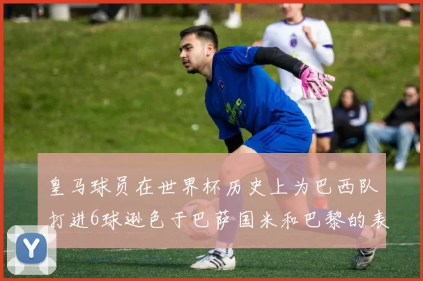 皇马球员在世界杯历史上为巴西队打进6球逊色于巴萨国米和巴黎的表现