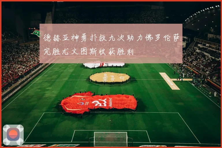 德赫亚神勇扑救九次助力佛罗伦萨完胜尤文图斯收获胜利