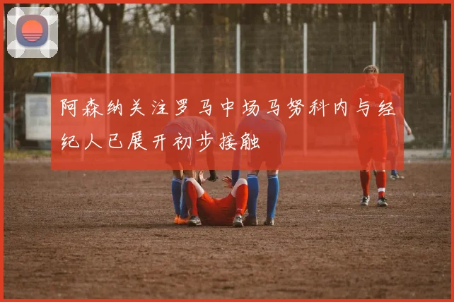 阿森纳关注罗马中场马努科内与经纪人已展开初步接触