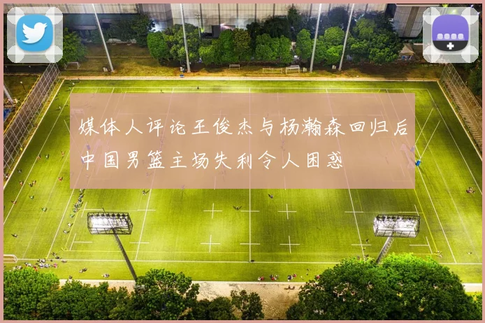 媒体人评论王俊杰与杨瀚森回归后中国男篮主场失利令人困惑