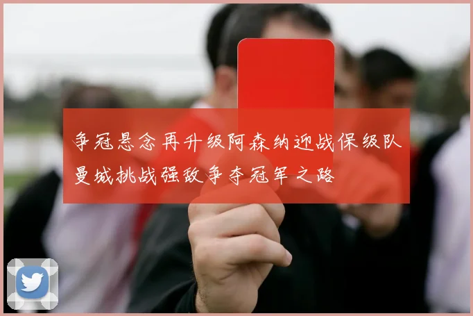 争冠悬念再升级阿森纳迎战保级队曼城挑战强敌争夺冠军之路