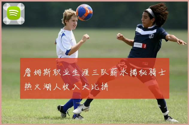 詹姆斯职业生涯三队薪水揭秘骑士热火湖人收入大比拼
